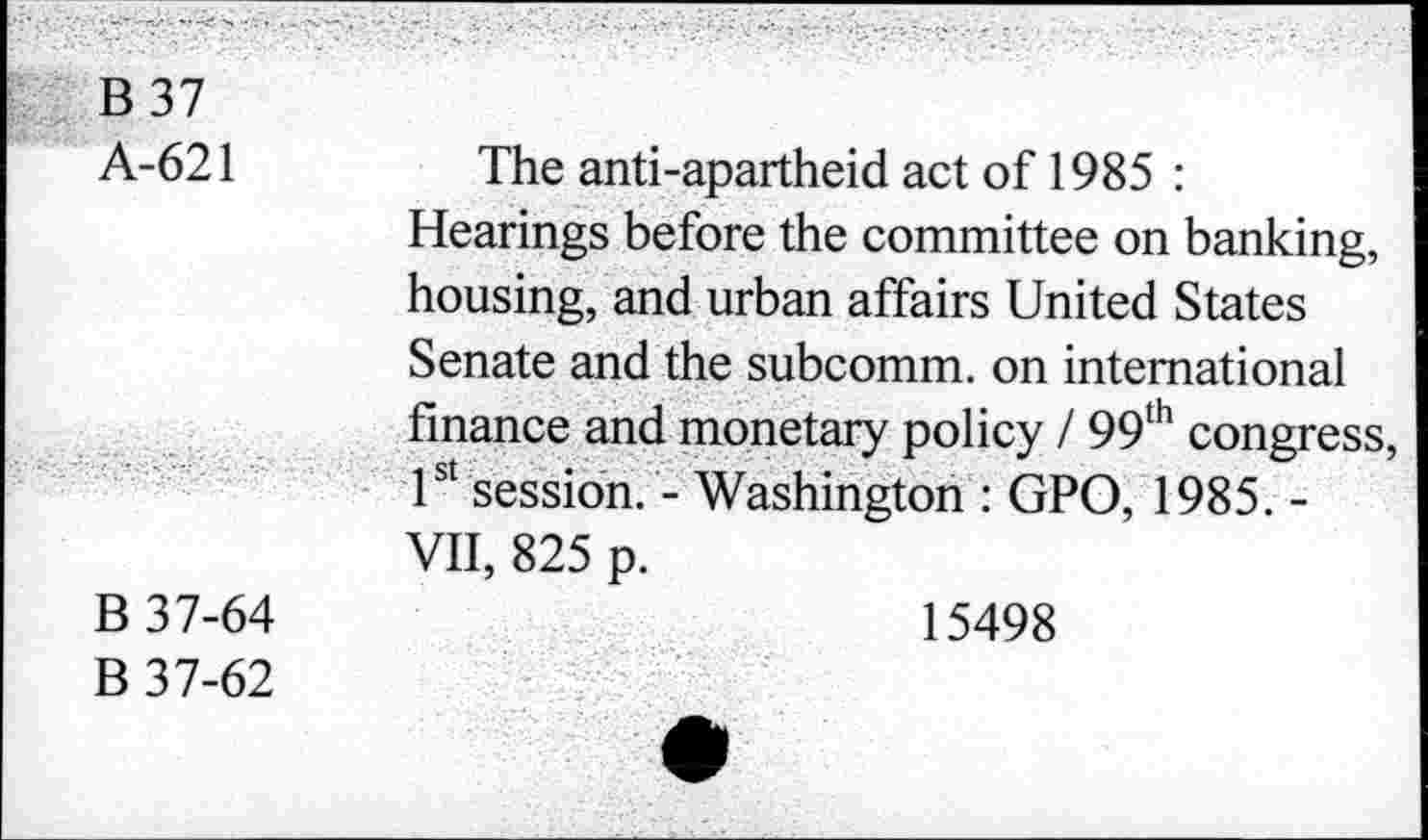 ﻿B 37
A-621	The anti-apartheid act of 1985 :
Hearings before the committee on banking, housing, and urban affairs United States Senate and the subcomm, on international finance and monetary policy / 99th congress, 1st session. - Washington : GPO, 1985. -VII, 825 p.
B 37-64	15498
B 37-62